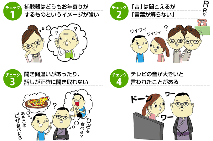 補聴器はお年寄りがするものというイメージが強い チェック２音は聞こえるが言葉がわからない チェック３聞き間違いがあったり話が正確に聞き取れない チェック４テレビの音が大きいと言われたことがある