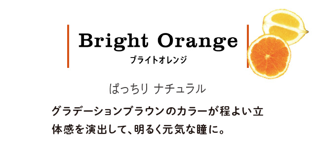 Bright Orange ブライトオレンジ ぱっちりナチュラル グラデーションブラウンのカラーが程よい立体感を演出して、明るく元気な瞳に。