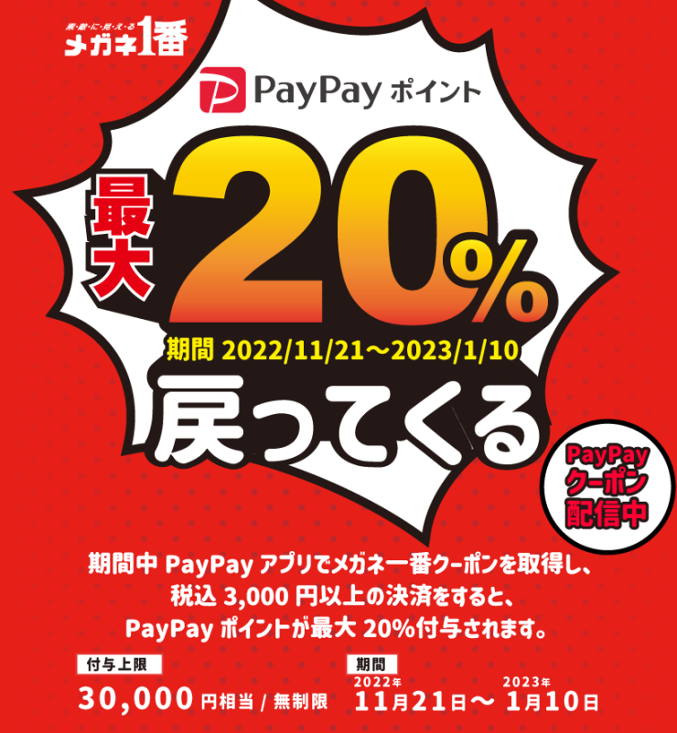 PayPayポイント最大２０％戻ってくる PayPayクーポン配信中 期間2022/11/21〜2023/1/10　期間中 PayPayアプリでメガネ１番クーポンを取得し税込3,000円以上のPayPay決済をすると、PayPayポイントが最大２０％付与されます。 付与上限30,000円相当/無制限  期間2022/11/21〜2023/1/10